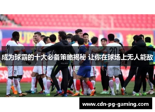 成为球霸的十大必备策略揭秘 让你在球场上无人能敌