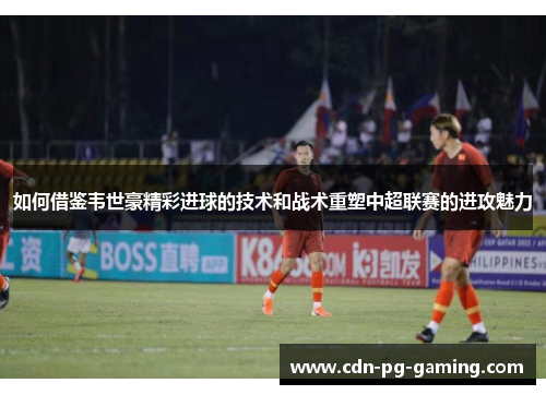 如何借鉴韦世豪精彩进球的技术和战术重塑中超联赛的进攻魅力