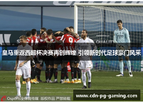 皇马重返西超杯决赛再创辉煌 引领新时代足球豪门风采