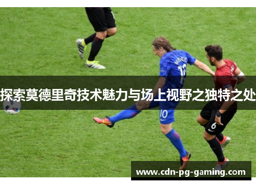 探索莫德里奇技术魅力与场上视野之独特之处