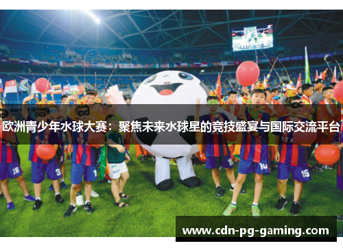 欧洲青少年水球大赛：聚焦未来水球星的竞技盛宴与国际交流平台