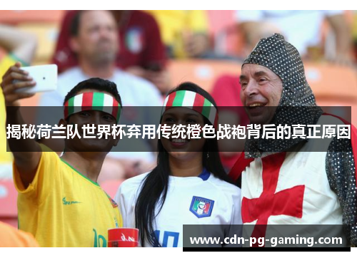 揭秘荷兰队世界杯弃用传统橙色战袍背后的真正原因