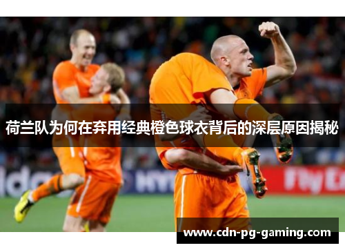 荷兰队为何在弃用经典橙色球衣背后的深层原因揭秘