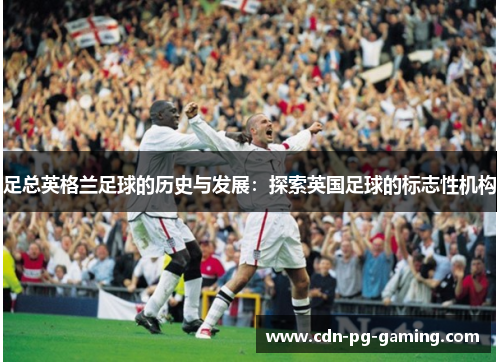 足总英格兰足球的历史与发展:探索英国足球的标志性机构 足总英格兰足球的历史与发展:探索英国足球的标志性机构