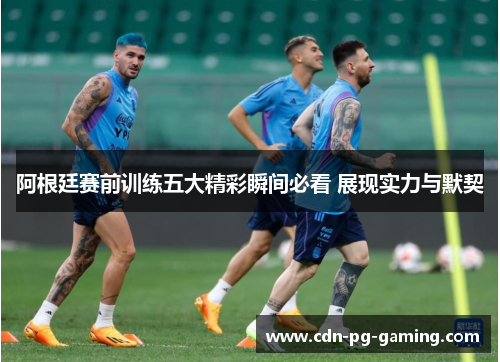 阿根廷赛前训练五大精彩瞬间必看 展现实力与默契 阿根廷赛前训练五大精彩瞬间必看 展现实力与默契
