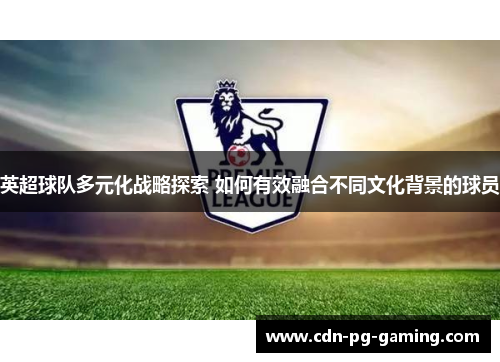 英超球队多元化战略探索 如何有效融合不同文化背景的球员