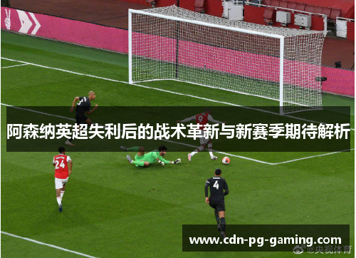 阿森纳英超失利后的战术革新与新赛季期待解析